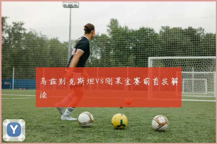 乌兹别克斯坦vs刚果金赛前首发解读