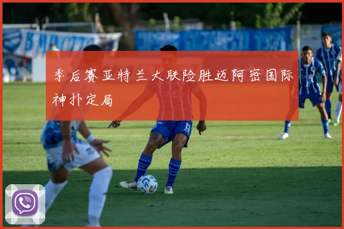 季后赛亚特兰大联险胜迈阿密国际神扑定局