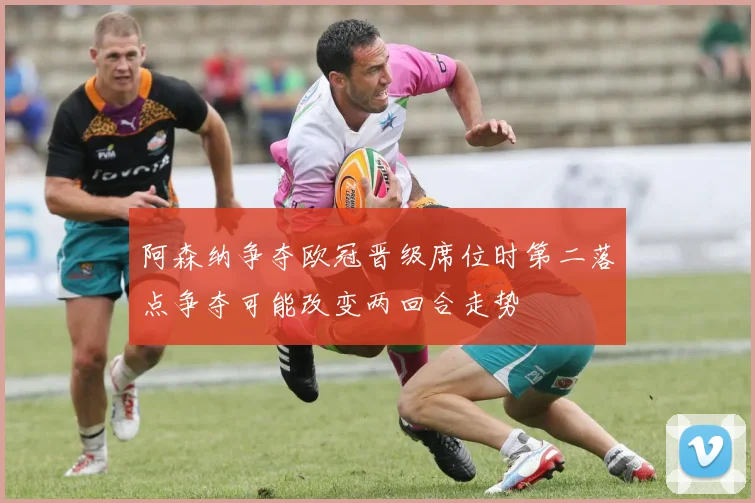 阿森纳争夺欧冠晋级席位时第二落点争夺可能改变两回合走势