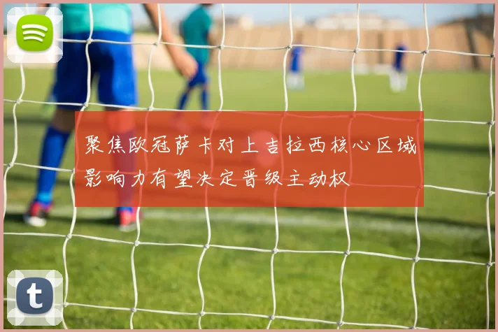 聚焦欧冠萨卡对上吉拉西核心区域影响力有望决定晋级主动权