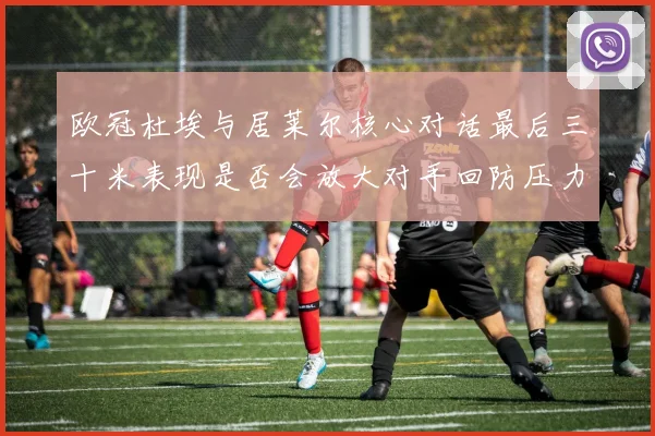 欧冠杜埃与居莱尔核心对话最后三十米表现是否会放大对手回防压力