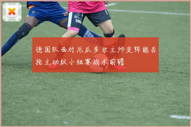 德国队面对厄瓜多尔主帅变阵能否抢主动权小组赛战术前瞻