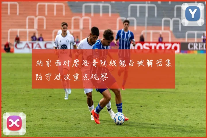 纳宗面对摩洛哥防线能否破解密集防守进攻重点观察