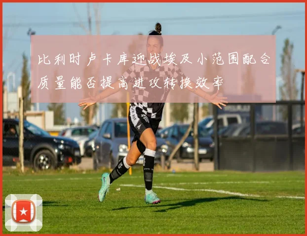 比利时卢卡库迎战埃及小范围配合质量能否提高进攻转换效率
