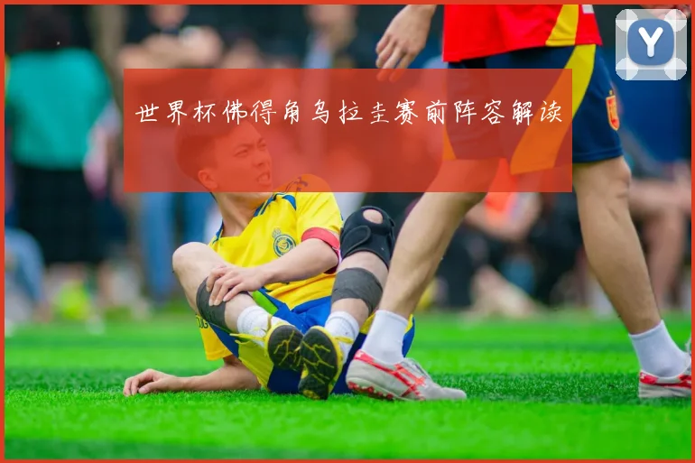 世界杯佛得角乌拉圭赛前阵容解读
