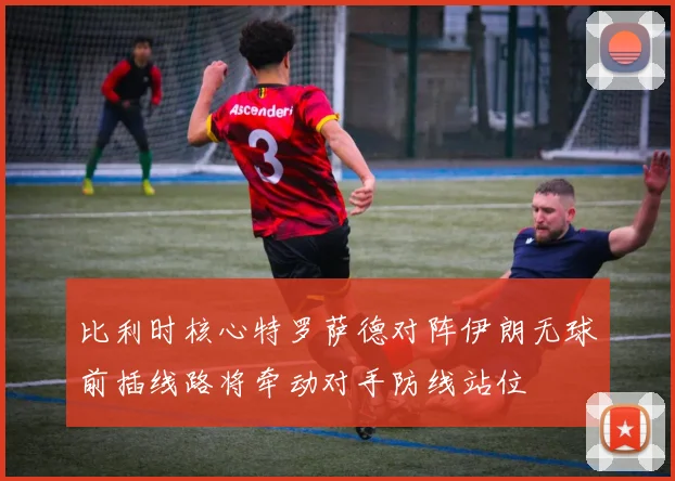 比利时核心特罗萨德对阵伊朗无球前插线路将牵动对手防线站位
