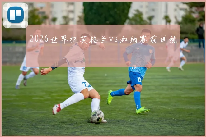 2026世界杯英格兰vs加纳赛前训练