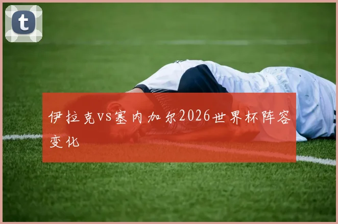 伊拉克vs塞内加尔2026世界杯阵容变化