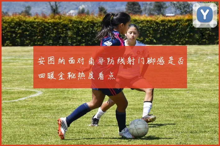 安图纳面对南非防线射门脚感是否回暖金靴热度看点