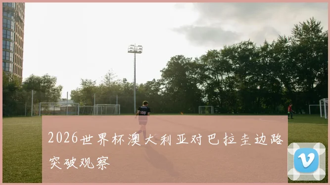 2026世界杯澳大利亚对巴拉圭边路突破观察