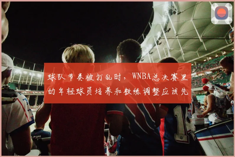 球队节奏被打乱时，WNBA总决赛里的年轻球员培养和教练调整应该先保哪一个