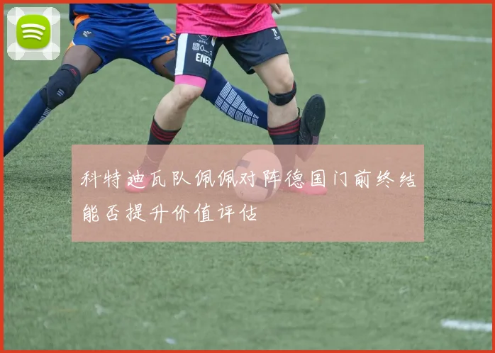 科特迪瓦队佩佩对阵德国门前终结能否提升价值评估