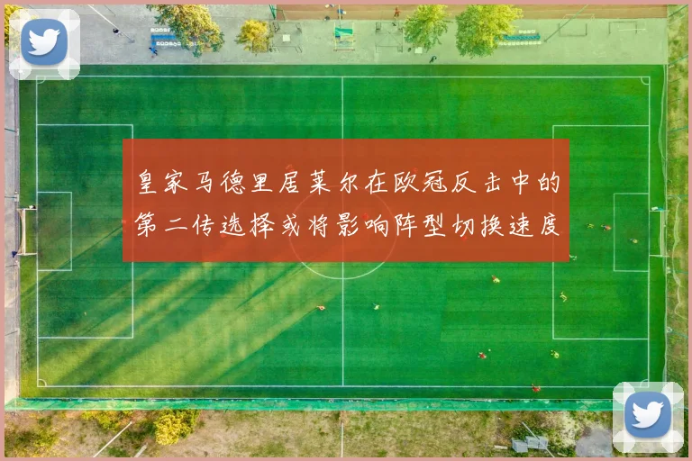皇家马德里居莱尔在欧冠反击中的第二传选择或将影响阵型切换速度