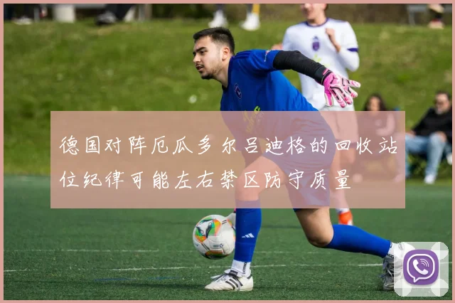 德国对阵厄瓜多尔吕迪格的回收站位纪律可能左右禁区防守质量