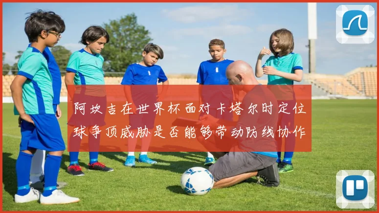阿坎吉在世界杯面对卡塔尔时定位球争顶威胁是否能够带动防线协作