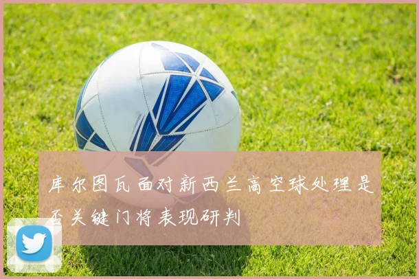 库尔图瓦面对新西兰高空球处理是否关键门将表现研判