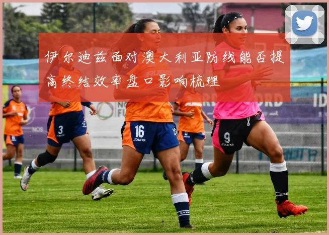 伊尔迪兹面对澳大利亚防线能否提高终结效率盘口影响梳理