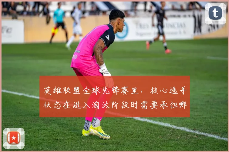英雄联盟全球先锋赛里，核心选手状态在进入淘汰阶段时需要承担哪些额外风险