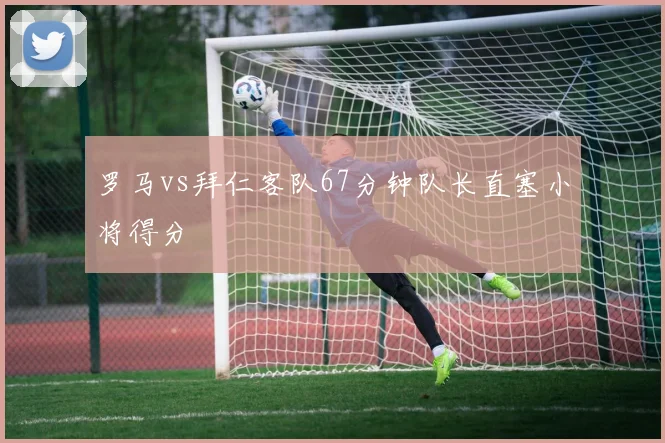 罗马vs拜仁客队67分钟队长直塞小将得分