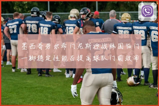 墨西哥劳尔希门尼斯迎战韩国临门一脚稳定性能否提高球队门前效率