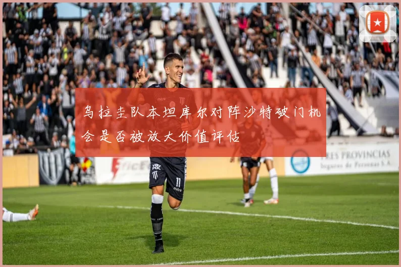 乌拉圭队本坦库尔对阵沙特破门机会是否被放大价值评估