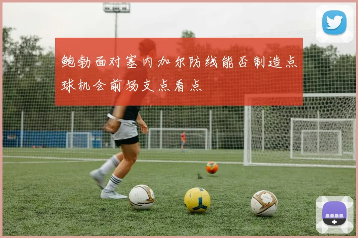 鲍勃面对塞内加尔防线能否制造点球机会前场支点看点