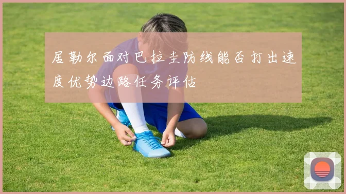 居勒尔面对巴拉圭防线能否打出速度优势边路任务评估