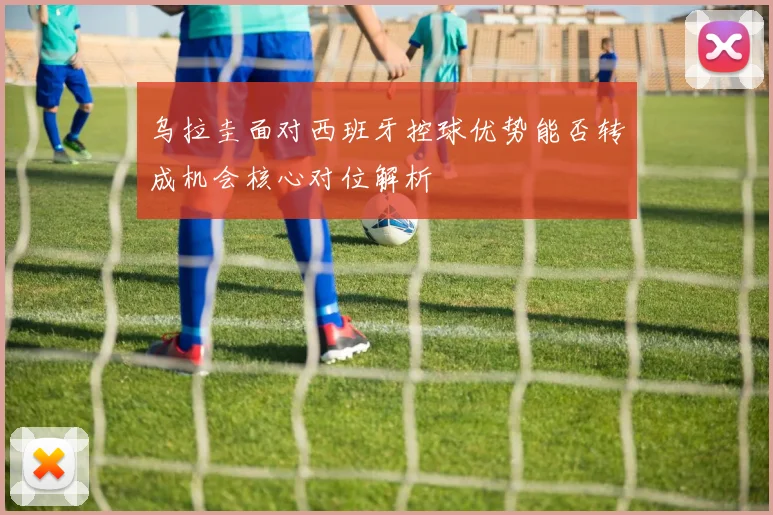 乌拉圭面对西班牙控球优势能否转成机会核心对位解析