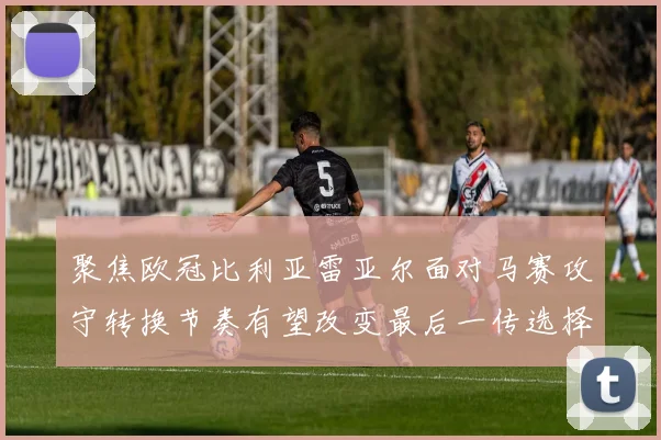 聚焦欧冠比利亚雷亚尔面对马赛攻守转换节奏有望改变最后一传选择