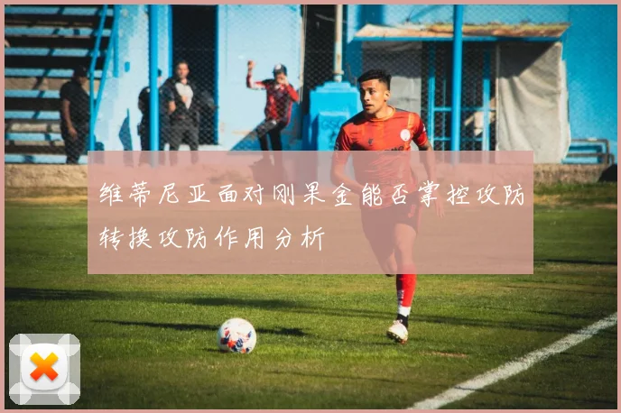 维蒂尼亚面对刚果金能否掌控攻防转换攻防作用分析
