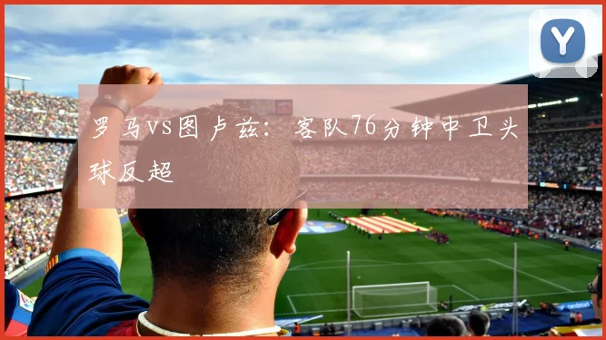 罗马vs图卢兹：客队76分钟中卫头球反超