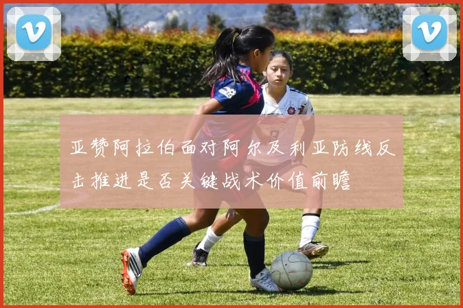 亚赞阿拉伯面对阿尔及利亚防线反击推进是否关键战术价值前瞻