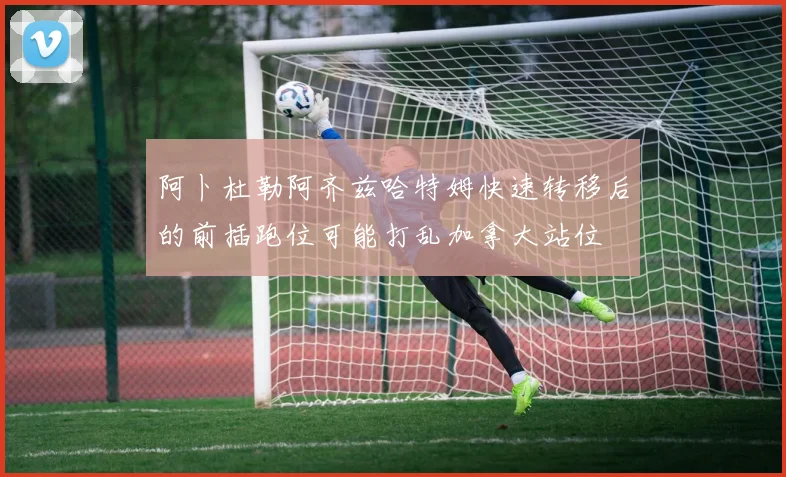 阿卜杜勒阿齐兹哈特姆快速转移后的前插跑位可能打乱加拿大站位