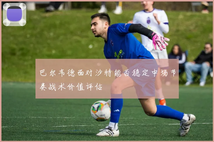 巴尔韦德面对沙特能否稳定中场节奏战术价值评估