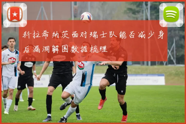 科拉希纳茨面对瑞士队能否减少身后漏洞解围数据梳理