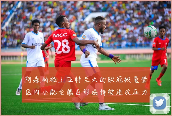 阿森纳碰上亚特兰大的欧冠较量禁区内小配合能否形成持续进攻压力